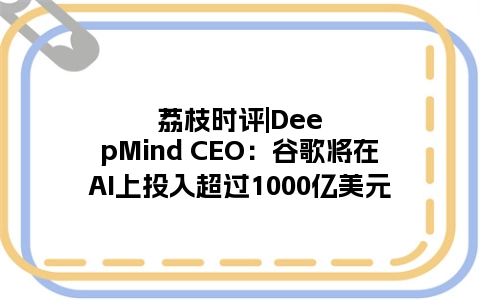 荔枝时评|DeepMind CEO：谷歌将在AI上投入超过1000亿美元