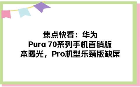 焦点快看：华为Pura 70系列手机首销版本曝光，Pro机型乐臻版缺席