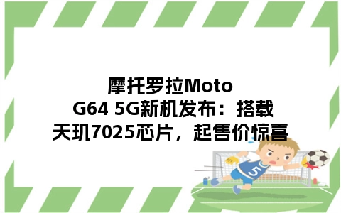 摩托罗拉Moto G64 5G新机发布：搭载天玑7025芯片，起售价惊喜