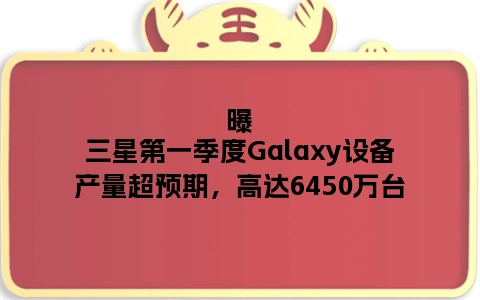 曝三星第一季度Galaxy设备产量超预期，高达6450万台