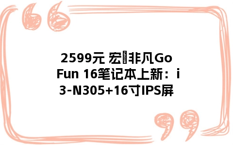 2599元 宏碁非凡Go Fun 16笔记本上新：i3-N305+16寸IPS屏