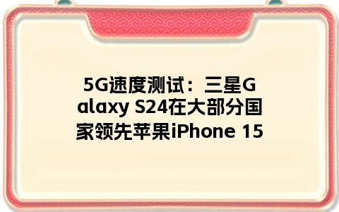 5G速度测试：三星Galaxy S24在大部分国家领先苹果iPhone 15