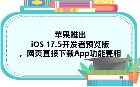 苹果推出iOS 17.5开发者预览版，网页直接下载App功能亮相