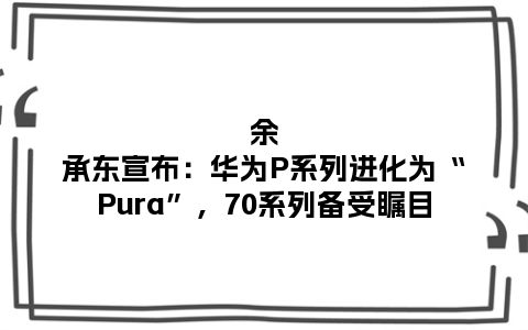 余承东宣布：华为P系列进化为“Pura”，70系列备受瞩目
