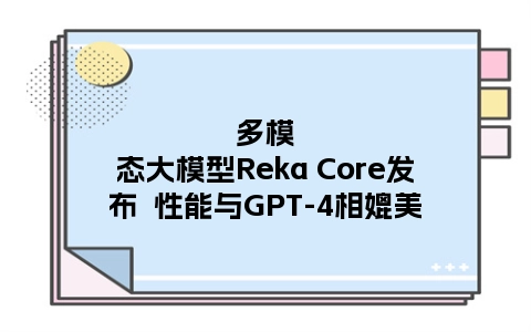 多模态大模型Reka Core发布  性能与GPT-4相媲美