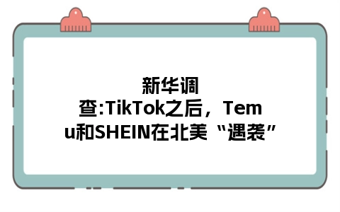 新华调查:TikTok之后，Temu和SHEIN在北美“遇袭”