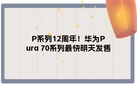 P系列12周年！华为Pura 70系列最快明天发售