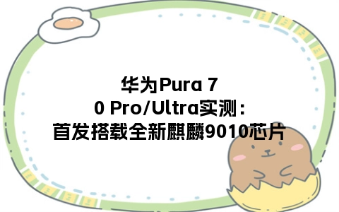华为Pura 70 Pro/Ultra实测：首发搭载全新麒麟9010芯片