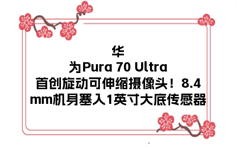 华为Pura 70 Ultra首创旋动可伸缩摄像头！8.4mm机身塞入1英寸大底传感器