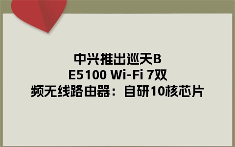 中兴推出巡天BE5100 Wi-Fi 7双频无线路由器：自研10核芯片