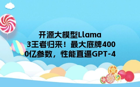 开源大模型Llama 3王者归来！最大底牌4000亿参数，性能直逼GPT-4