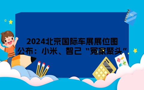 2024北京国际车展展位图公布：小米、智己“冤家聚头”