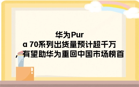 华为Pura 70系列出货量预计超千万，有望助华为重回中国市场榜首