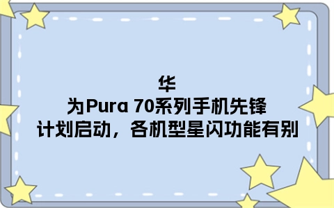 华为Pura 70系列手机先锋计划启动，各机型星闪功能有别