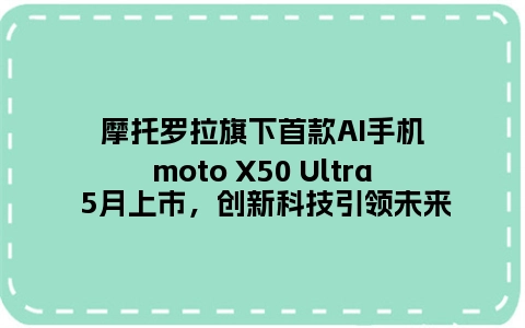 摩托罗拉旗下首款AI手机moto X50 Ultra 5月上市，创新科技引领未来