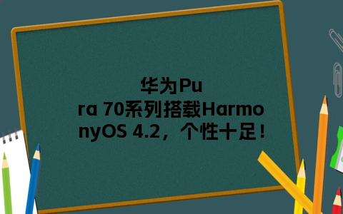 华为Pura 70系列搭载HarmonyOS 4.2，个性十足！