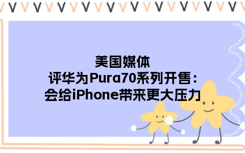 美国媒体评华为Pura70系列开售：会给iPhone带来更大压力