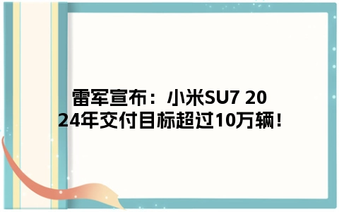 雷军宣布：小米SU7 2024年交付目标超过10万辆！