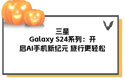 三星Galaxy S24系列：开启AI手机新纪元 旅行更轻松