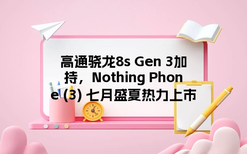 高通骁龙8s Gen 3加持，Nothing Phone (3) 七月盛夏热力上市