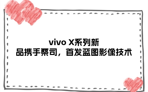 vivo X系列新品携手蔡司，首发蓝图影像技术