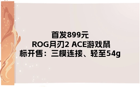 首发899元 ROG月刃2 ACE游戏鼠标开售：三模连接、轻至54g