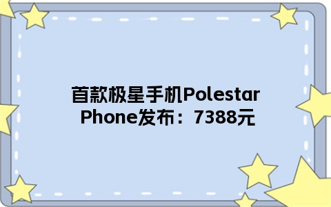 首款极星手机Polestar Phone发布：7388元