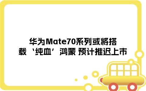 华为Mate70系列或将搭载‘纯血’鸿蒙 预计推迟上市