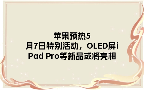 苹果预热5月7日特别活动，OLED屏iPad Pro等新品或将亮相