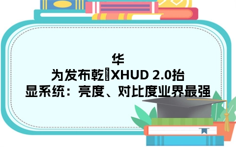 华为发布乾崑XHUD 2.0抬显系统：亮度、对比度业界最强