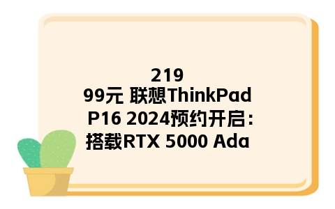 21999元 联想ThinkPad P16 2024预约开启：搭载RTX 5000 Ada