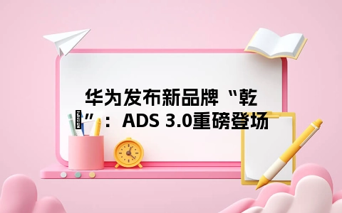 华为发布新品牌“乾崑”：ADS 3.0重磅登场
