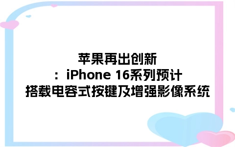 苹果再出创新：iPhone 16系列预计搭载电容式按键及增强影像系统