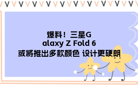 爆料！三星Galaxy Z Fold 6或将推出多款颜色 设计更硬朗