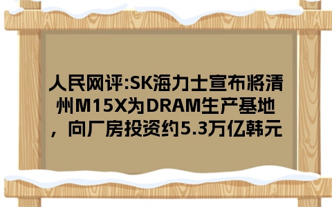 人民网评:SK海力士宣布将清州M15X为DRAM生产基地，向厂房投资约5.3万亿韩元