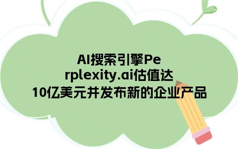 AI搜索引擎Perplexity.ai估值达10亿美元并发布新的企业产品