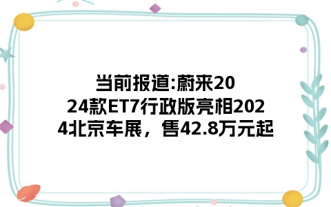 当前报道:蔚来2024款ET7行政版亮相2024北京车展，售42.8万元起