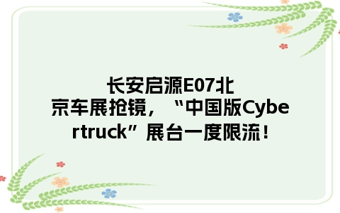 长安启源E07北京车展抢镜，“中国版Cybertruck”展台一度限流！