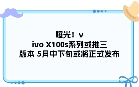 曝光！vivo X100s系列或推三版本 5月中下旬或将正式发布