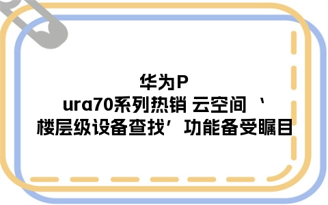 华为Pura70系列热销 云空间‘楼层级设备查找’功能备受瞩目