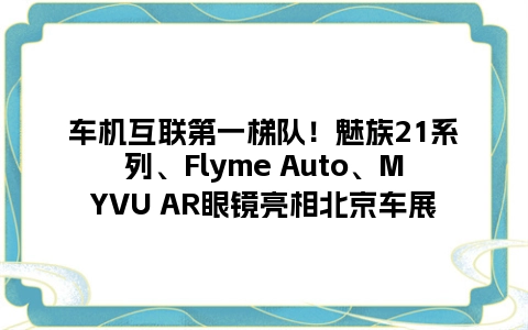 车机互联第一梯队！魅族21系列、Flyme Auto、MYVU AR眼镜亮相北京车展