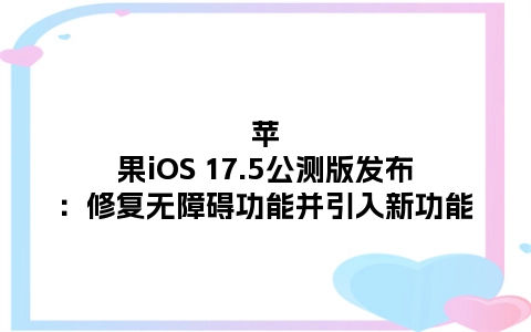苹果iOS 17.5公测版发布：修复无障碍功能并引入新功能