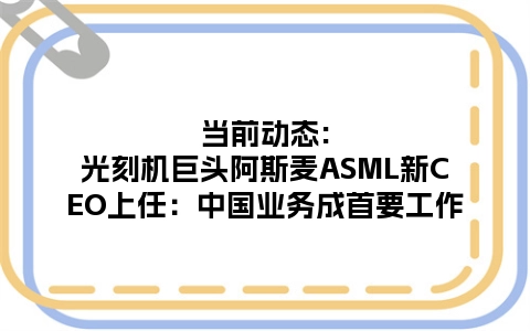 当前动态:光刻机巨头阿斯麦ASML新CEO上任：中国业务成首要工作