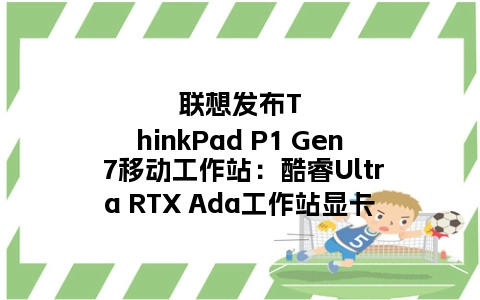 联想发布ThinkPad P1 Gen 7移动工作站：酷睿Ultra RTX Ada工作站显卡