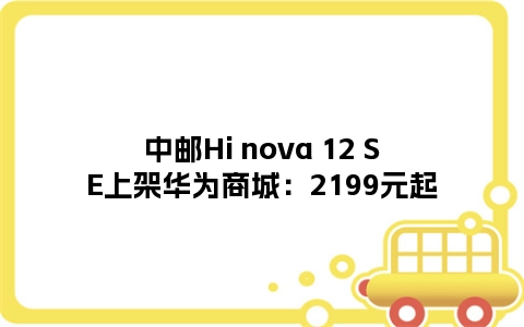 中邮Hi nova 12 SE上架华为商城：2199元起