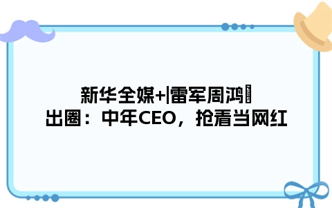 新华全媒+|雷军周鸿祎出圈：中年CEO，抢着当网红