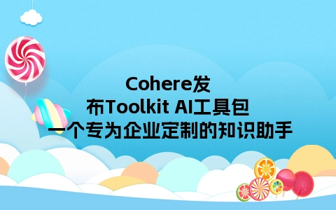 Cohere发布Toolkit AI工具包 一个专为企业定制的知识助手