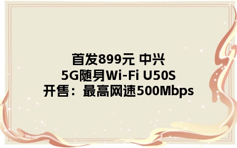 首发899元 中兴5G随身Wi-Fi U50S开售：最高网速500Mbps