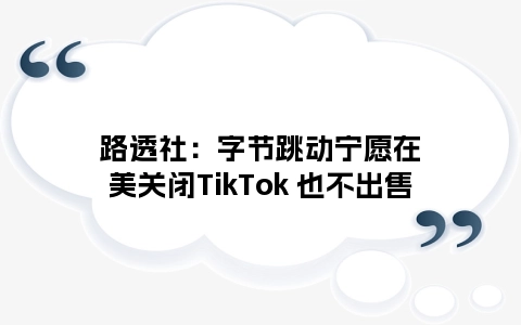 路透社：字节跳动宁愿在美关闭TikTok 也不出售